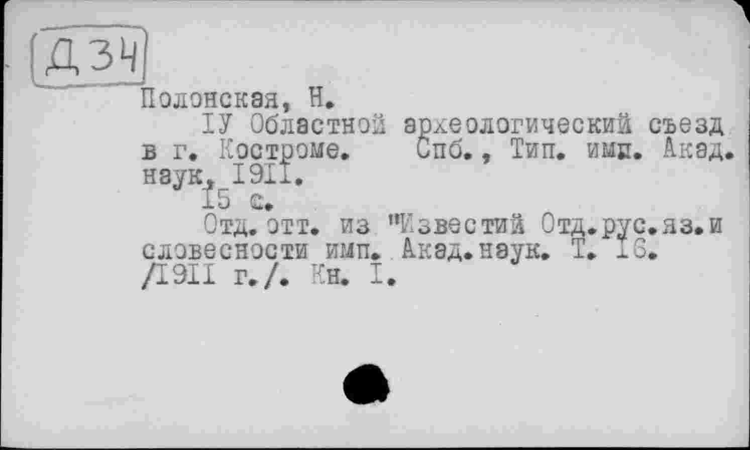 ﻿[ДЗЧ
Полонская, Н.
ТУ Областной археологический съезд в г. Костроме. Спб., Тип. имр. Акад наук, 1911.
І5 с.
Отд. отт. из ’’Известий Отд.рус.яз.и словесности имп. Акад. наук. Т. 16. /І9ІІ г./. Ен. I.